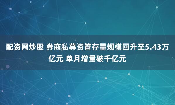 配资网炒股 券商私募资管存量规模回升至5.43万亿元 单月增量破千亿元