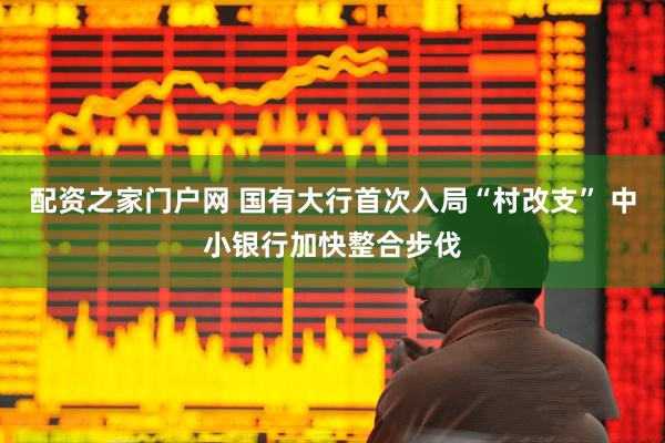 配资之家门户网 国有大行首次入局“村改支” 中小银行加快整合步伐