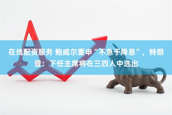 在线配资服务 鲍威尔重申“不急于降息”，特朗普：下任主席将在三四人中选出