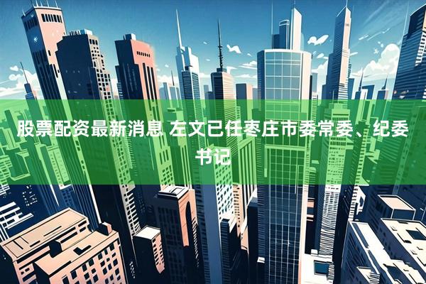 股票配资最新消息 左文已任枣庄市委常委、纪委书记