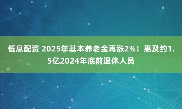 低息配资 2025年基本养老金再涨2%！惠及约1.5亿2024年底前退休人员