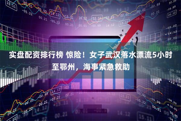 实盘配资排行榜 惊险！女子武汉落水漂流5小时至鄂州，海事紧急救助