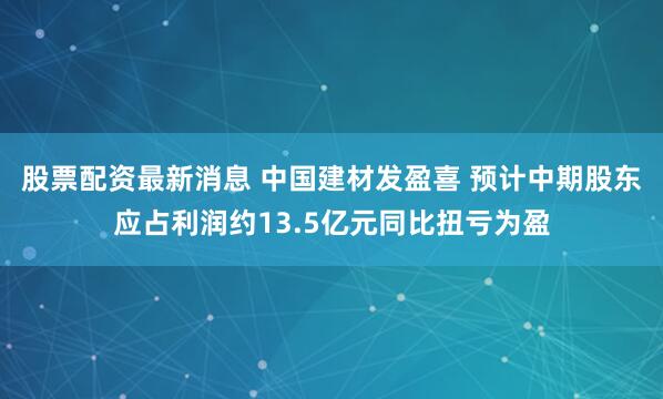 股票配资最新消息 中国建材发盈喜 预计中期股东应占利润约13.5亿元同比扭亏为盈