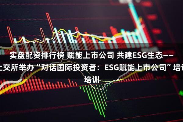 实盘配资排行榜 赋能上市公司 共建ESG生态——上交所举办“对话国际投资者：ESG赋能上市公司”培训