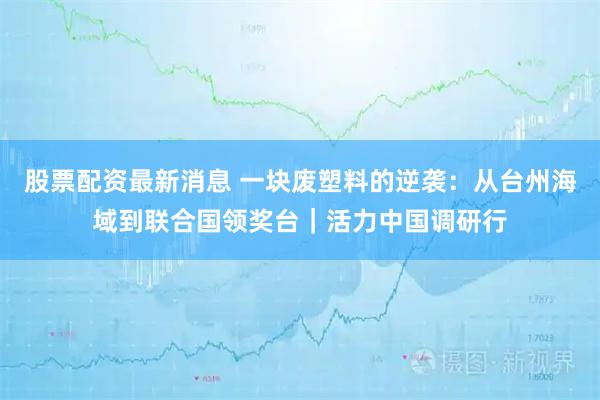 股票配资最新消息 一块废塑料的逆袭：从台州海域到联合国领奖台｜活力中国调研行