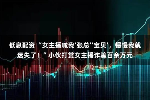 低息配资 “女主播喊我‘张总’‘宝贝’，慢慢我就迷失了！”小伙打赏女主播诈骗百余万元