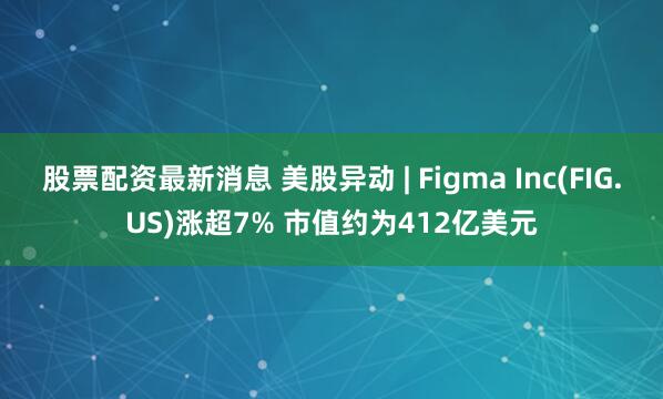 股票配资最新消息 美股异动 | Figma Inc(FIG.US)涨超7% 市值约为412亿美元