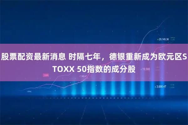 股票配资最新消息 时隔七年，德银重新成为欧元区STOXX 50指数的成分股