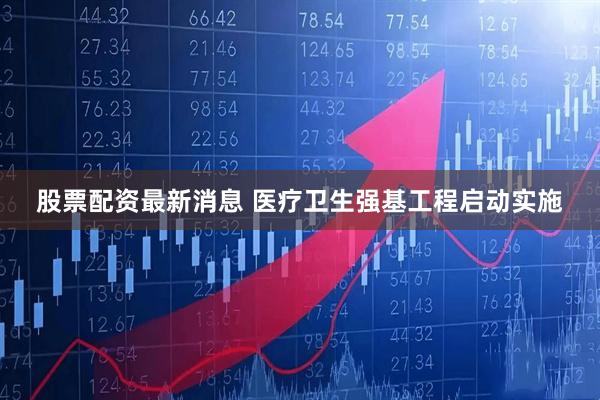 股票配资最新消息 医疗卫生强基工程启动实施