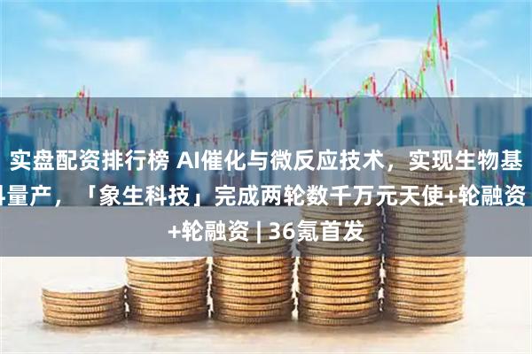 实盘配资排行榜 AI催化与微反应技术，实现生物基高性能材料量产，「象生科技」完成两轮数千万元天使+轮融资 | 36氪首发