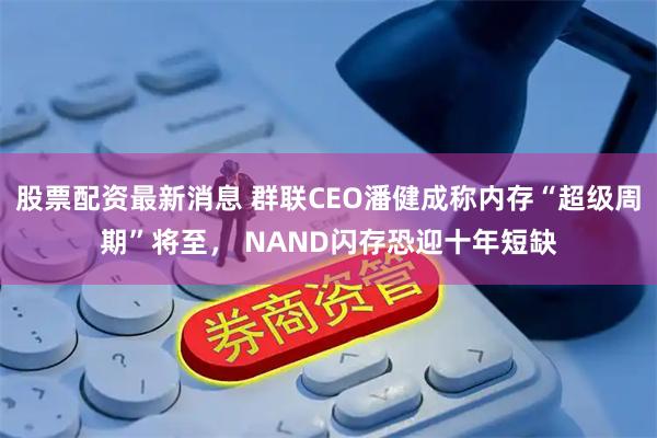 股票配资最新消息 群联CEO潘健成称内存“超级周期”将至， NAND闪存恐迎十年短缺