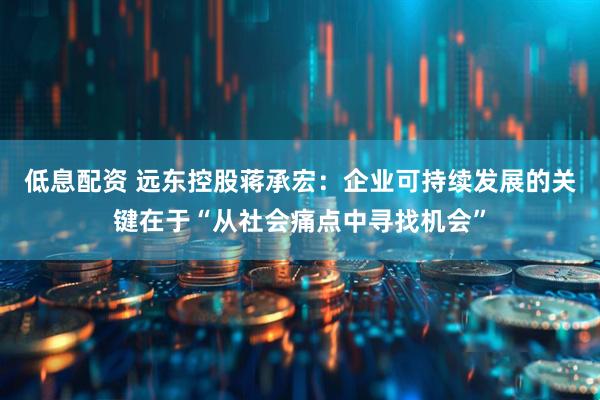低息配资 远东控股蒋承宏：企业可持续发展的关键在于“从社会痛点中寻找机会”