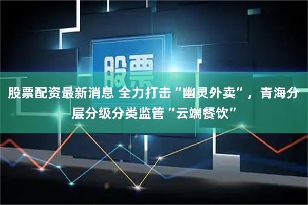 股票配资最新消息 全力打击“幽灵外卖”，青海分层分级分类监管“云端餐饮”