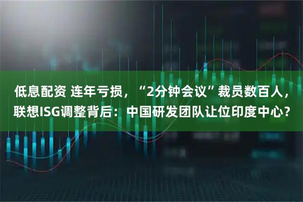 低息配资 连年亏损，“2分钟会议”裁员数百人，联想ISG调整背后：中国研发团队让位印度中心？