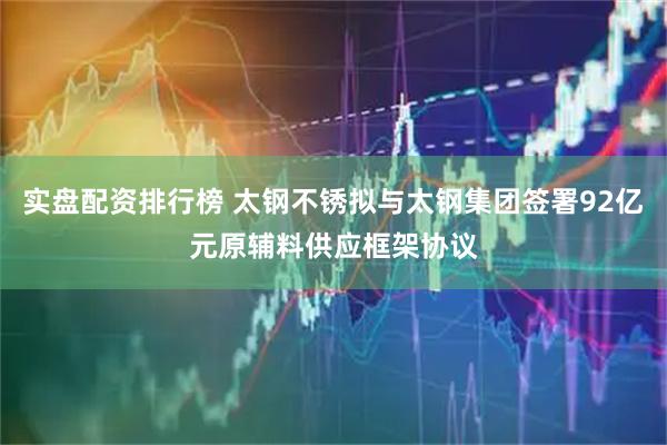 实盘配资排行榜 太钢不锈拟与太钢集团签署92亿元原辅料供应框架协议