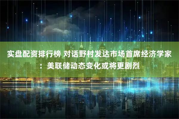 实盘配资排行榜 对话野村发达市场首席经济学家：美联储动态变化或将更剧烈