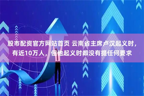 股市配资官方网站首页 云南省主席卢汉起义时，有近10万人，但他起义时却没有提任何要求