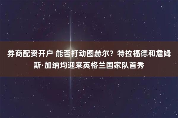 券商配资开户 能否打动图赫尔？特拉福德和詹姆斯·加纳均迎来英格兰国家队首秀