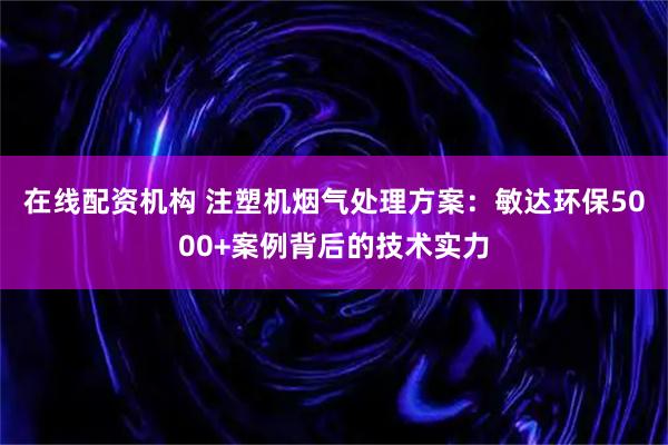在线配资机构 注塑机烟气处理方案：敏达环保5000+案例背后的技术实力