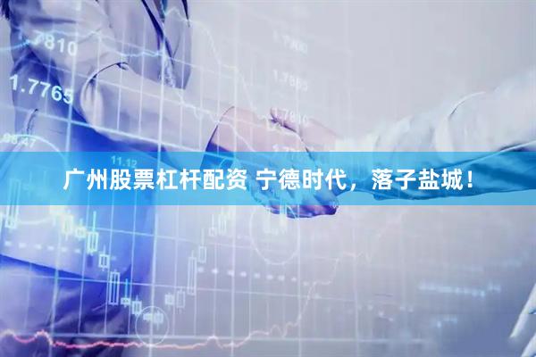 广州股票杠杆配资 宁德时代，落子盐城！