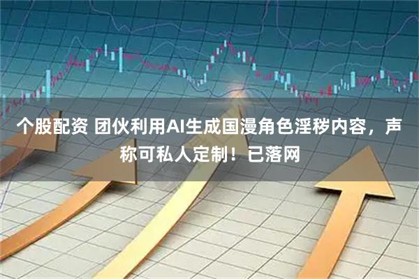 个股配资 团伙利用AI生成国漫角色淫秽内容，声称可私人定制！已落网
