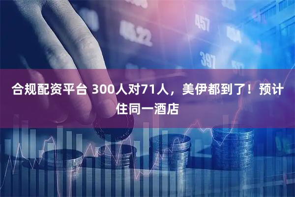 合规配资平台 300人对71人，美伊都到了！预计住同一酒店