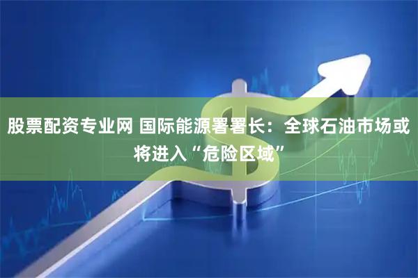 股票配资专业网 国际能源署署长：全球石油市场或将进入“危险区域”
